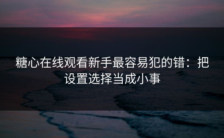 糖心在线观看新手最容易犯的错：把设置选择当成小事