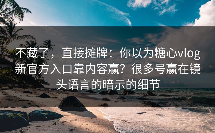 不藏了，直接摊牌：你以为糖心vlog新官方入口靠内容赢？很多号赢在镜头语言的暗示的细节
