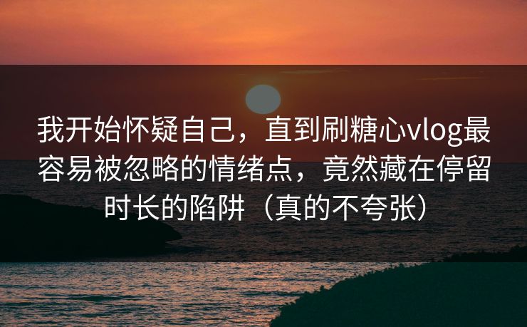 我开始怀疑自己，直到刷糖心vlog最容易被忽略的情绪点，竟然藏在停留时长的陷阱（真的不夸张）
