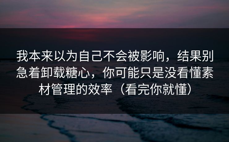 我本来以为自己不会被影响，结果别急着卸载糖心，你可能只是没看懂素材管理的效率（看完你就懂）