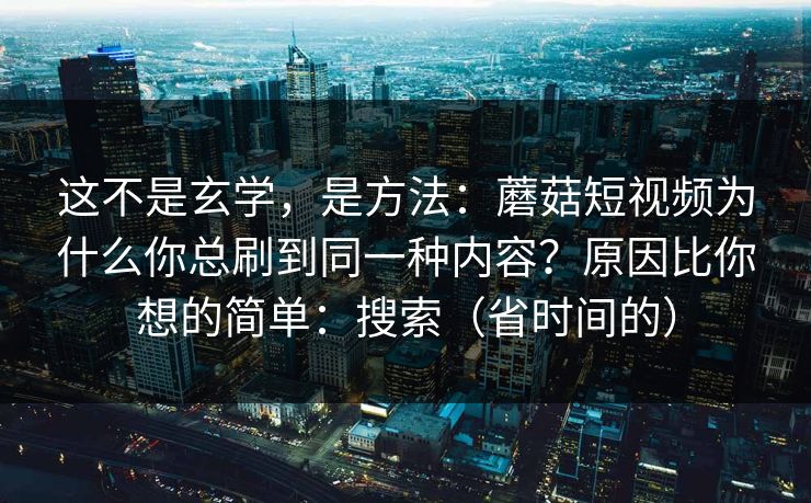 这不是玄学，是方法：蘑菇短视频为什么你总刷到同一种内容？原因比你想的简单：搜索（省时间的）