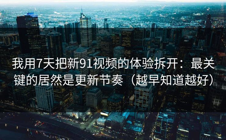 我用7天把新91视频的体验拆开：最关键的居然是更新节奏（越早知道越好）