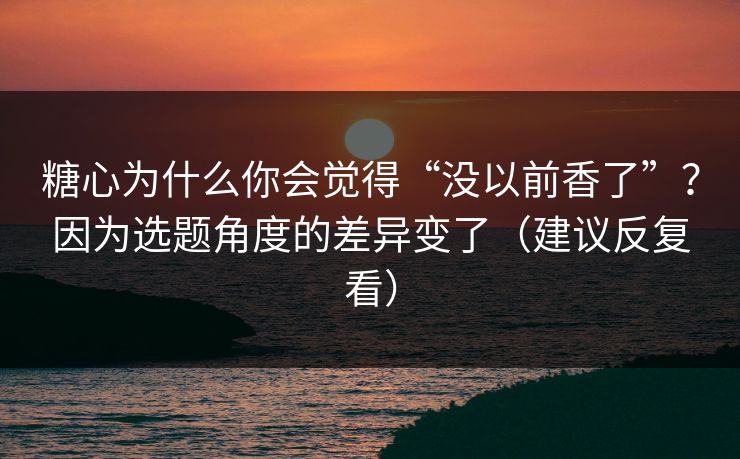 糖心为什么你会觉得“没以前香了”？因为选题角度的差异变了（建议反复看）