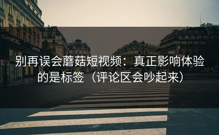 别再误会蘑菇短视频:真正影响体验的是标签(评论区会吵起来) 别再误会蘑菇短视频:真正影响体验的是标签(评论区会吵起来)