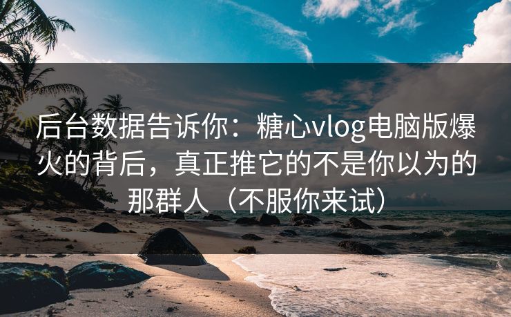 后台数据告诉你：糖心vlog电脑版爆火的背后，真正推它的不是你以为的那群人（不服你来试）