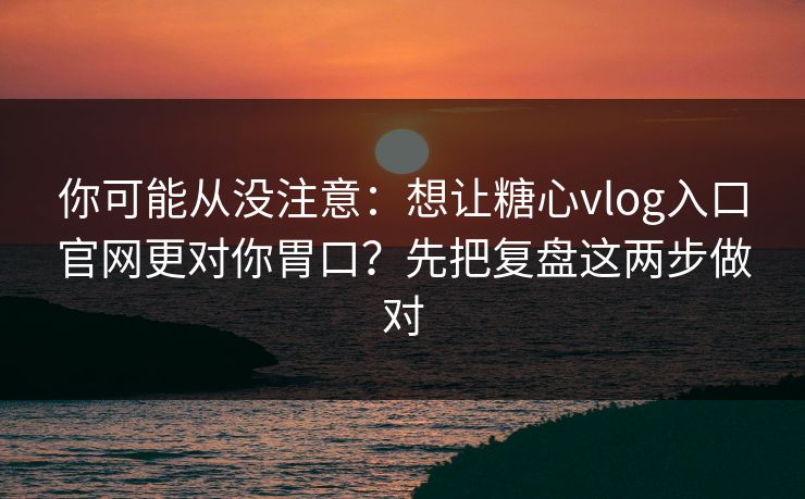 你可能从没注意：想让糖心vlog入口官网更对你胃口？先把复盘这两步做对