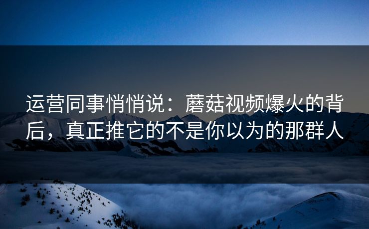 运营同事悄悄说：蘑菇视频爆火的背后，真正推它的不是你以为的那群人