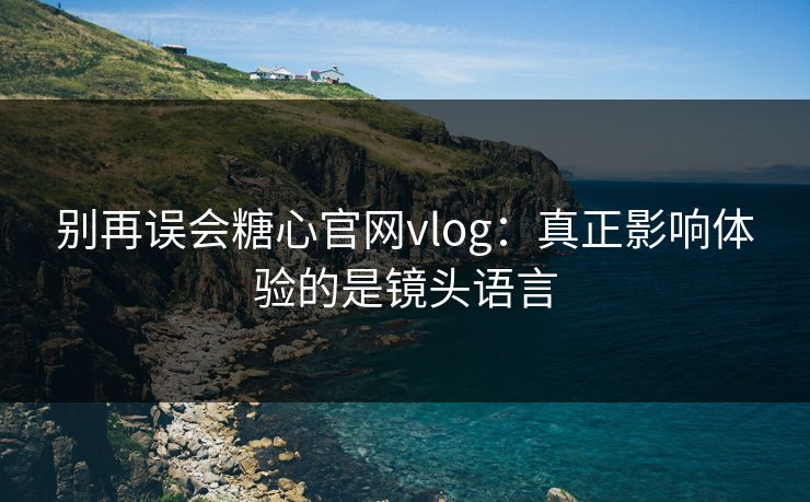 别再误会糖心官网vlog：真正影响体验的是镜头语言