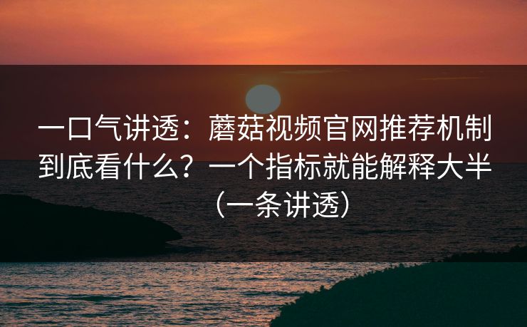 一口气讲透：蘑菇视频官网推荐机制到底看什么？一个指标就能解释大半（一条讲透）