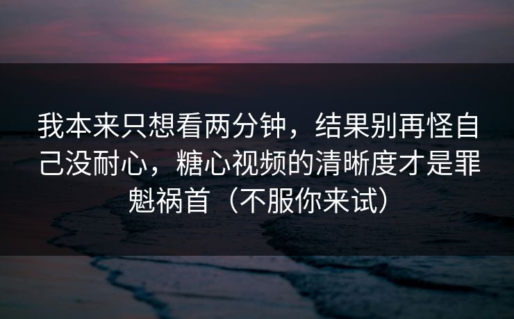 我本来只想看两分钟，结果别再怪自己没耐心，糖心视频的清晰度才是罪魁祸首（不服你来试）