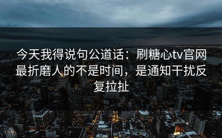 今天我得说句公道话：刷糖心tv官网最折磨人的不是时间，是通知干扰反复拉扯