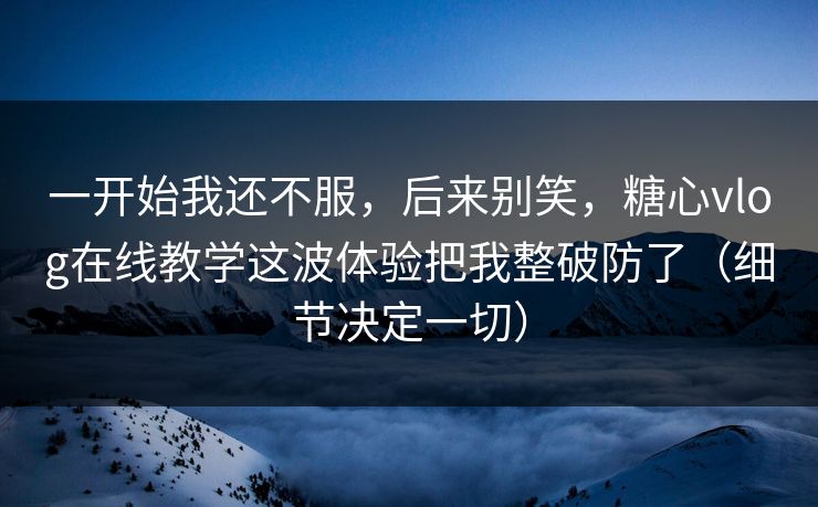 一开始我还不服，后来别笑，糖心vlog在线教学这波体验把我整破防了（细节决定一切）