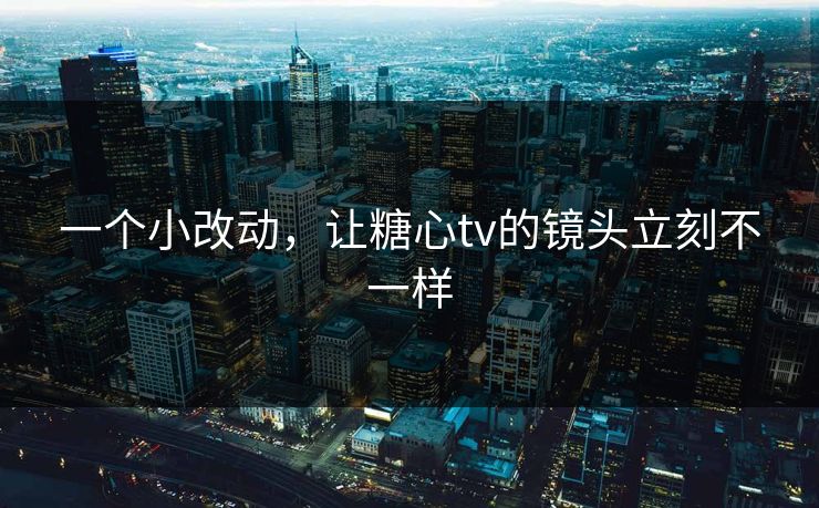 一个小改动，让糖心tv的镜头立刻不一样