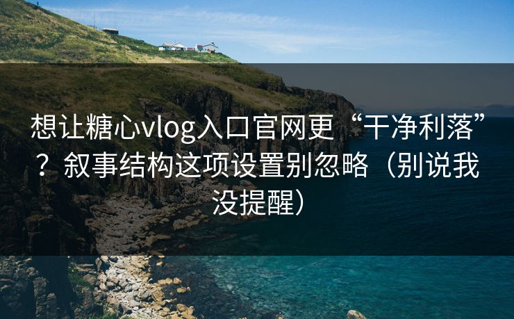 想让糖心vlog入口官网更“干净利落”？叙事结构这项设置别忽略（别说我没提醒）