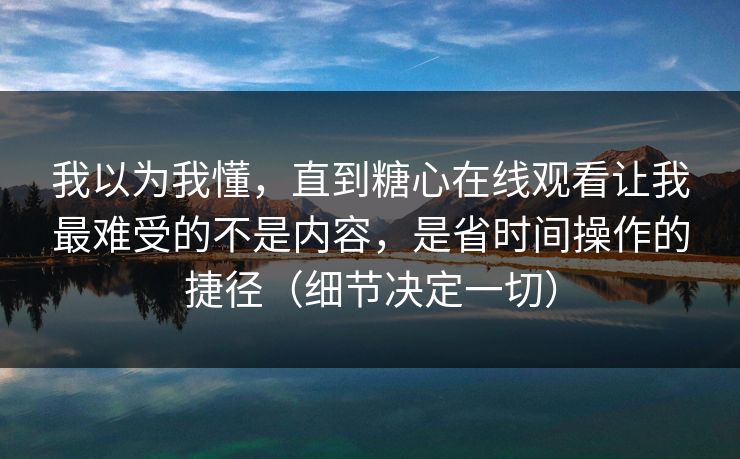 我以为我懂，直到糖心在线观看让我最难受的不是内容，是省时间操作的捷径（细节决定一切）
