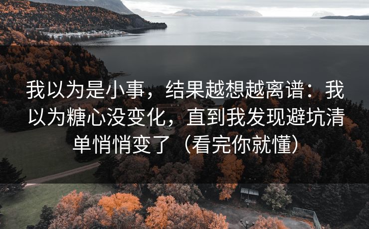 我以为是小事，结果越想越离谱：我以为糖心没变化，直到我发现避坑清单悄悄变了（看完你就懂）