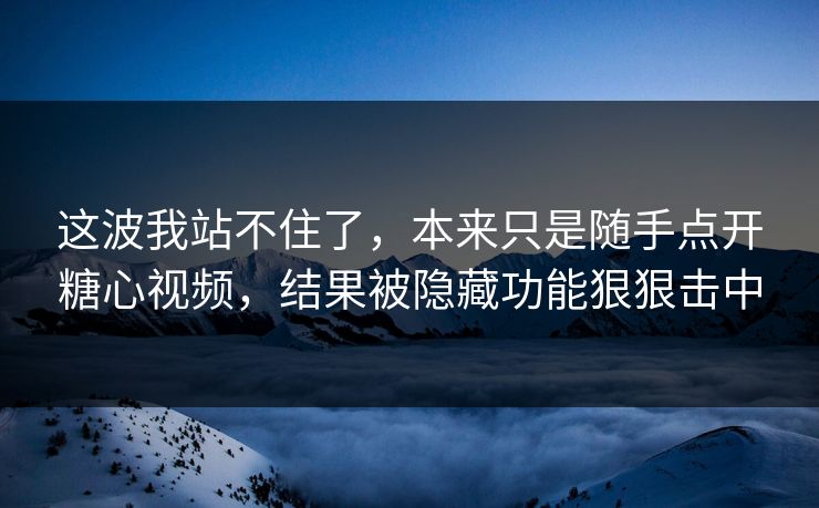 这波我站不住了，本来只是随手点开糖心视频，结果被隐藏功能狠狠击中
