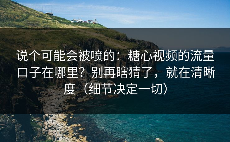 说个可能会被喷的：糖心视频的流量口子在哪里？别再瞎猜了，就在清晰度（细节决定一切）