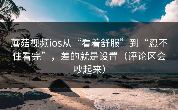 蘑菇视频ios从“看着舒服”到“忍不住看完”，差的就是设置（评论区会吵起来）