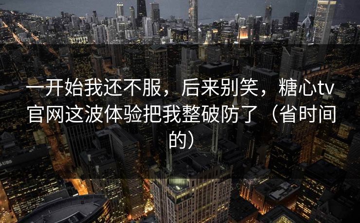 一开始我还不服，后来别笑，糖心tv官网这波体验把我整破防了（省时间的）
