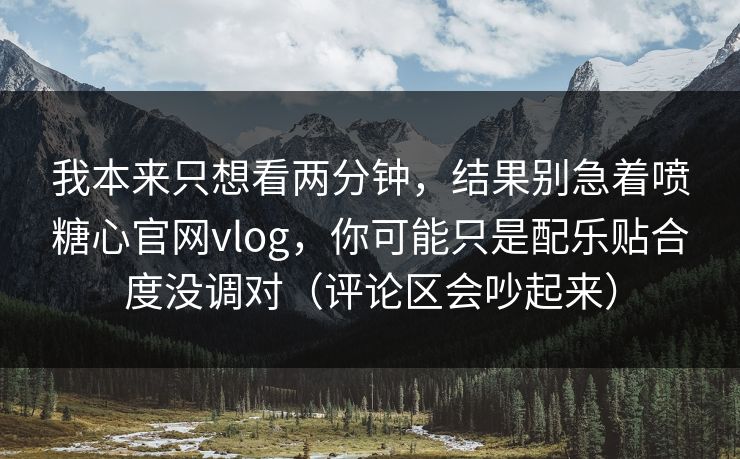 我本来只想看两分钟，结果别急着喷糖心官网vlog，你可能只是配乐贴合度没调对（评论区会吵起来）