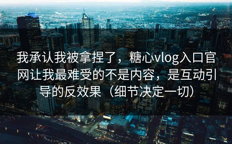 我承认我被拿捏了，糖心vlog入口官网让我最难受的不是内容，是互动引导的反效果（细节决定一切）