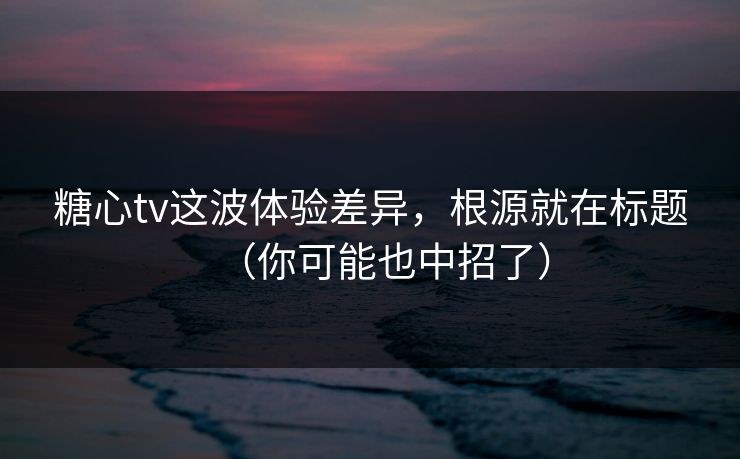 糖心tv这波体验差异，根源就在标题（你可能也中招了）