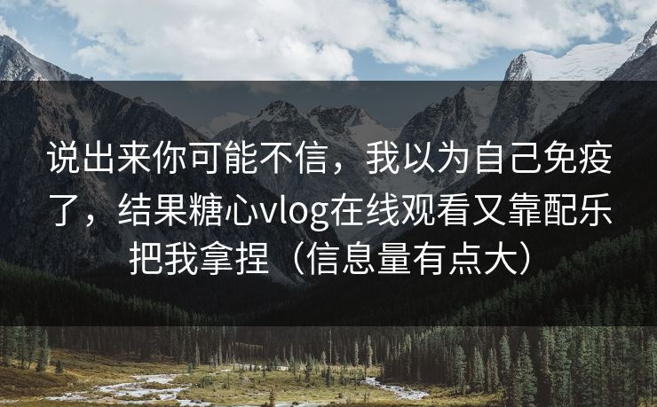 说出来你可能不信，我以为自己免疫了，结果糖心vlog在线观看又靠配乐把我拿捏（信息量有点大）