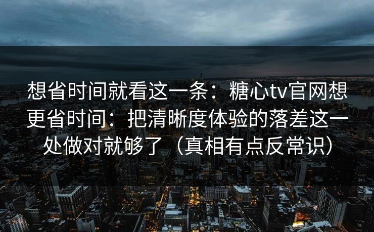 想省时间就看这一条：糖心tv官网想更省时间：把清晰度体验的落差这一处做对就够了（真相有点反常识）