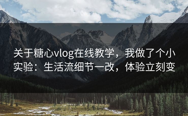 关于糖心vlog在线教学，我做了个小实验：生活流细节一改，体验立刻变