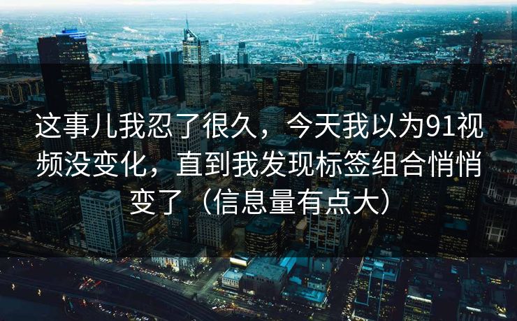 这事儿我忍了很久,今天我以为91视频没变化,直到我发现标签组合悄悄变了(信息量有点大) 这事儿我忍了很久,今天我以为91视频没变化,直到我发现标签组合悄悄变了(信息量有点大)