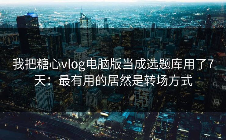 我把糖心vlog电脑版当成选题库用了7天:最有用的居然是转场方式 我把糖心vlog电脑版当成选题库用了7天:最有用的居然是转场方式