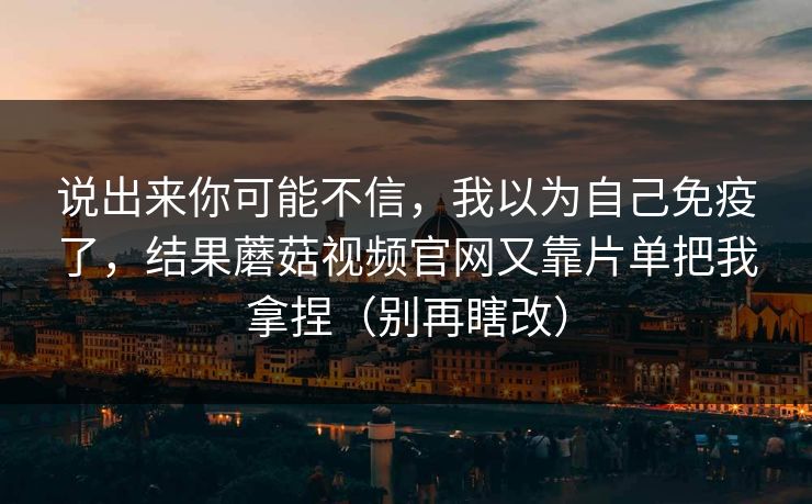 说出来你可能不信,我以为自己免疫了,结果蘑菇视频官网又靠片单把我拿捏(别再瞎改) 说出来你可能不信,我以为自己免疫了,结果蘑菇视频官网又靠片单把我拿捏(别再瞎改)