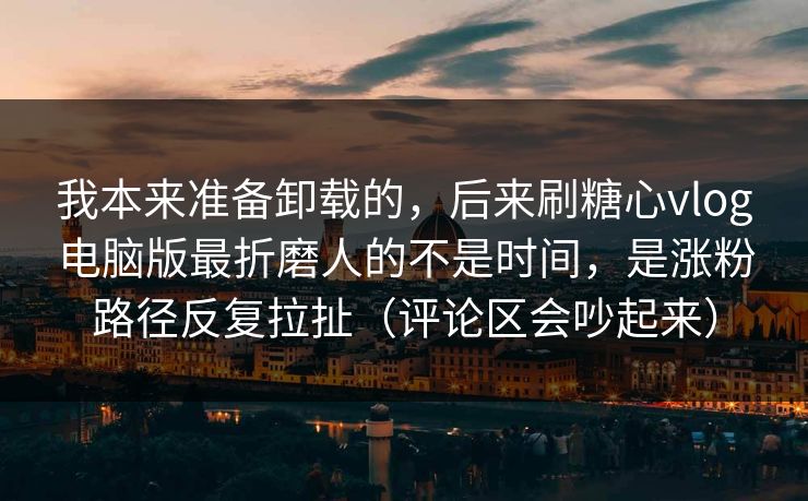 我本来准备卸载的，后来刷糖心vlog电脑版最折磨人的不是时间，是涨粉路径反复拉扯（评论区会吵起来）