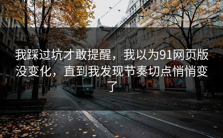 我踩过坑才敢提醒，我以为91网页版没变化，直到我发现节奏切点悄悄变了