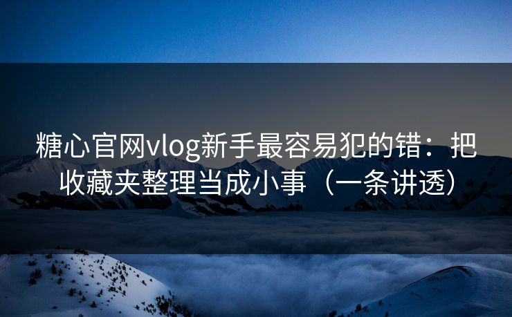糖心官网vlog新手最容易犯的错：把收藏夹整理当成小事（一条讲透）