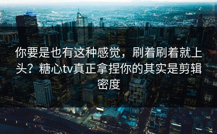你要是也有这种感觉，刷着刷着就上头？糖心tv真正拿捏你的其实是剪辑密度