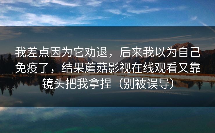 我差点因为它劝退，后来我以为自己免疫了，结果蘑菇影视在线观看又靠镜头把我拿捏（别被误导）