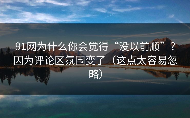 91网为什么你会觉得“没以前顺”？因为评论区氛围变了（这点太容易忽略）