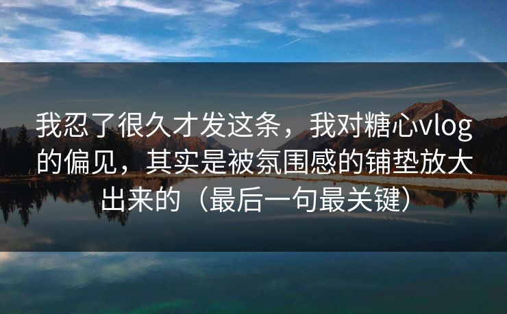 我忍了很久才发这条，我对糖心vlog的偏见，其实是被氛围感的铺垫放大出来的（最后一句最关键）