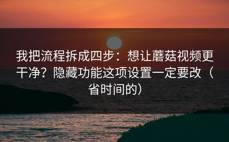我把流程拆成四步：想让蘑菇视频更干净？隐藏功能这项设置一定要改（省时间的）
