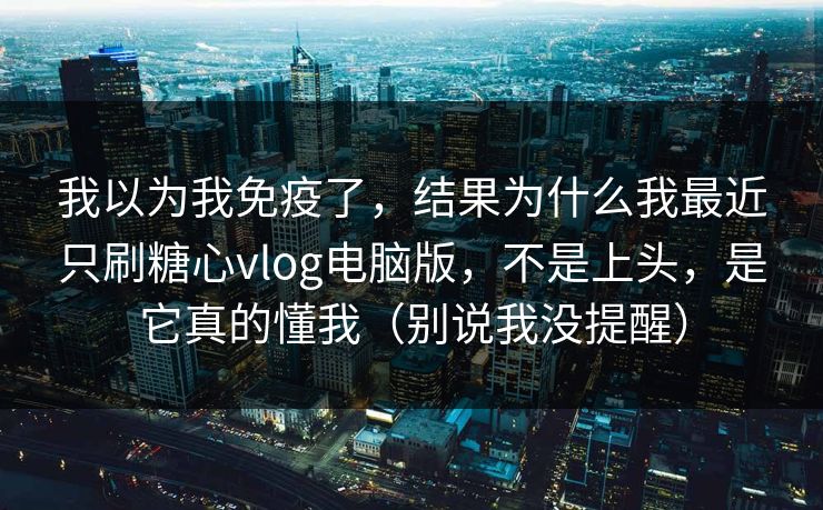 我以为我免疫了，结果为什么我最近只刷糖心vlog电脑版，不是上头，是它真的懂我（别说我没提醒）