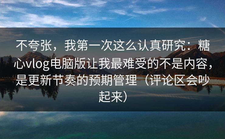 不夸张，我第一次这么认真研究：糖心vlog电脑版让我最难受的不是内容，是更新节奏的预期管理（评论区会吵起来）