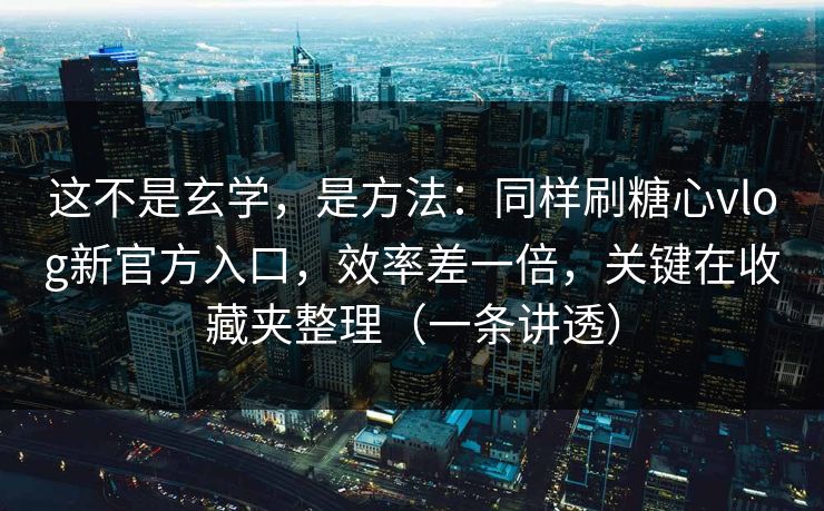 这不是玄学，是方法：同样刷糖心vlog新官方入口，效率差一倍，关键在收藏夹整理（一条讲透）