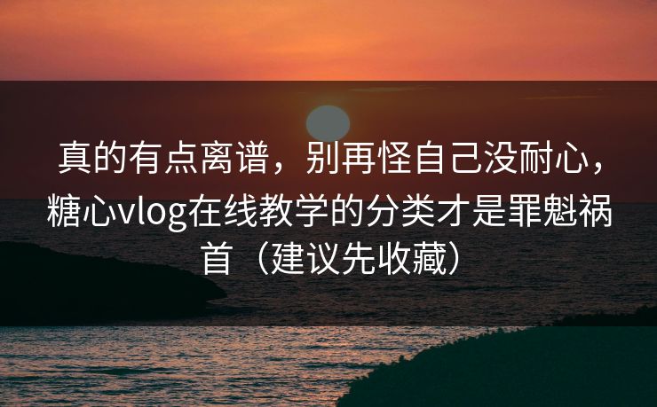 真的有点离谱，别再怪自己没耐心，糖心vlog在线教学的分类才是罪魁祸首（建议先收藏）
