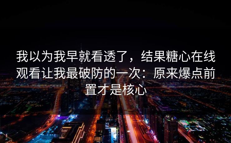 我以为我早就看透了，结果糖心在线观看让我最破防的一次：原来爆点前置才是核心