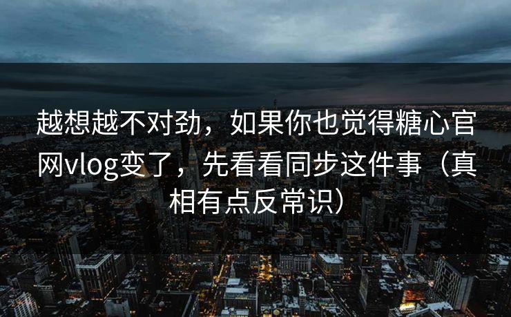 越想越不对劲，如果你也觉得糖心官网vlog变了，先看看同步这件事（真相有点反常识）