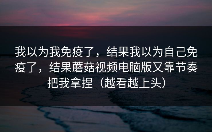 我以为我免疫了，结果我以为自己免疫了，结果蘑菇视频电脑版又靠节奏把我拿捏（越看越上头）