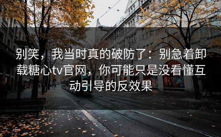 别笑，我当时真的破防了：别急着卸载糖心tv官网，你可能只是没看懂互动引导的反效果