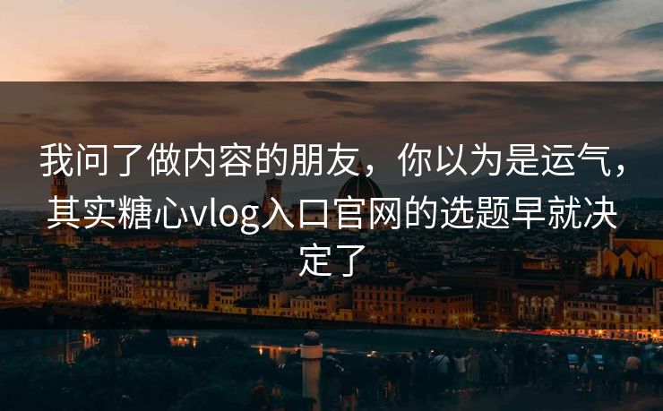 我问了做内容的朋友，你以为是运气，其实糖心vlog入口官网的选题早就决定了